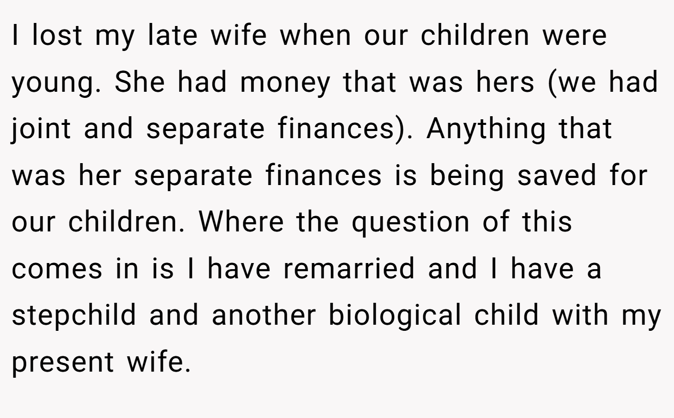 I lost my late wife when our children were young. She had money that was hers (we had joint and separate finances). Anything that was her separate finances is being saved for our children. Where the question of this comes in is I have remarried and I have a stepchild and another biological child with my present wife.