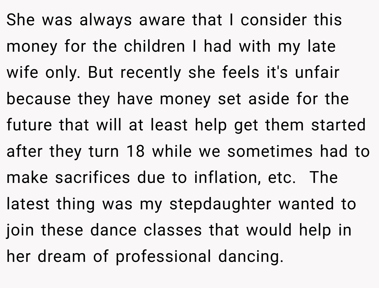 She was always aware that I consider this money for the children I had with my late wife only. But recently she feels it's unfair because they have money set aside for the future that will at least help get them started after they turn 18 while we sometimes had to make sacrifices due to inflation, etc.  The latest thing was my stepdaughter wanted to join these dance classes that would help in her dream of professional dancing.
