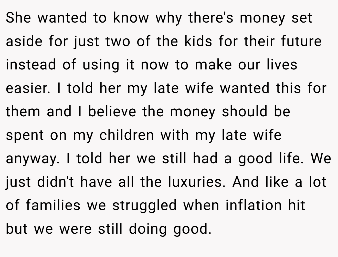 She wanted to know why there's money set aside for just two of the kids for their future instead of using it now to make our lives easier. I told her my late wife wanted this for them and I believe the money should be spent on my children with my late wife anyway. I told her we still had a good life. We just didn't have all the luxuries. And like a lot of families we struggled when inflation hit but we were still doing good.