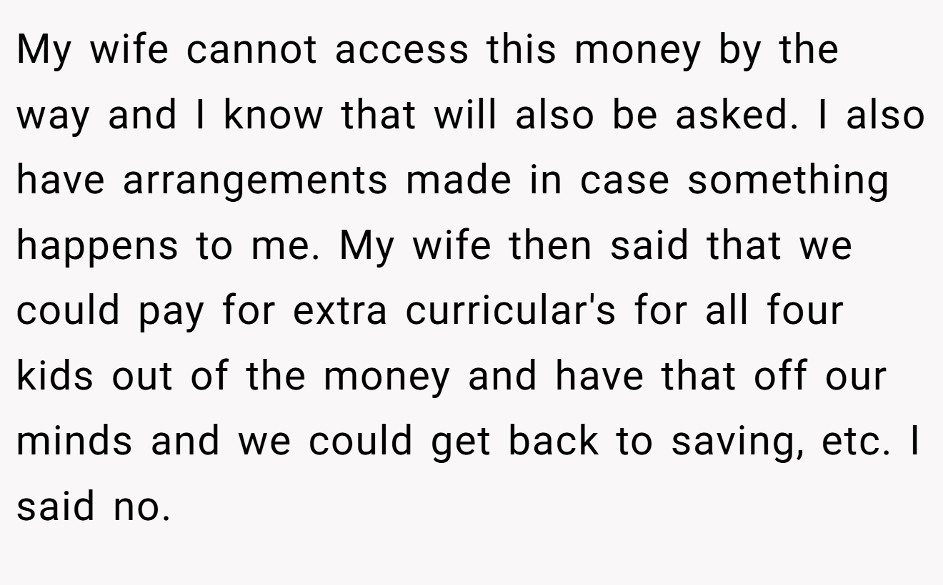 My wife cannot access this money by the way and I know that will also be asked. I also have arrangements made in case something happens to me. My wife then said that we could pay for extra curricular's for all four kids out of the money and have that off our minds and we could get back to saving, etc. I said no.