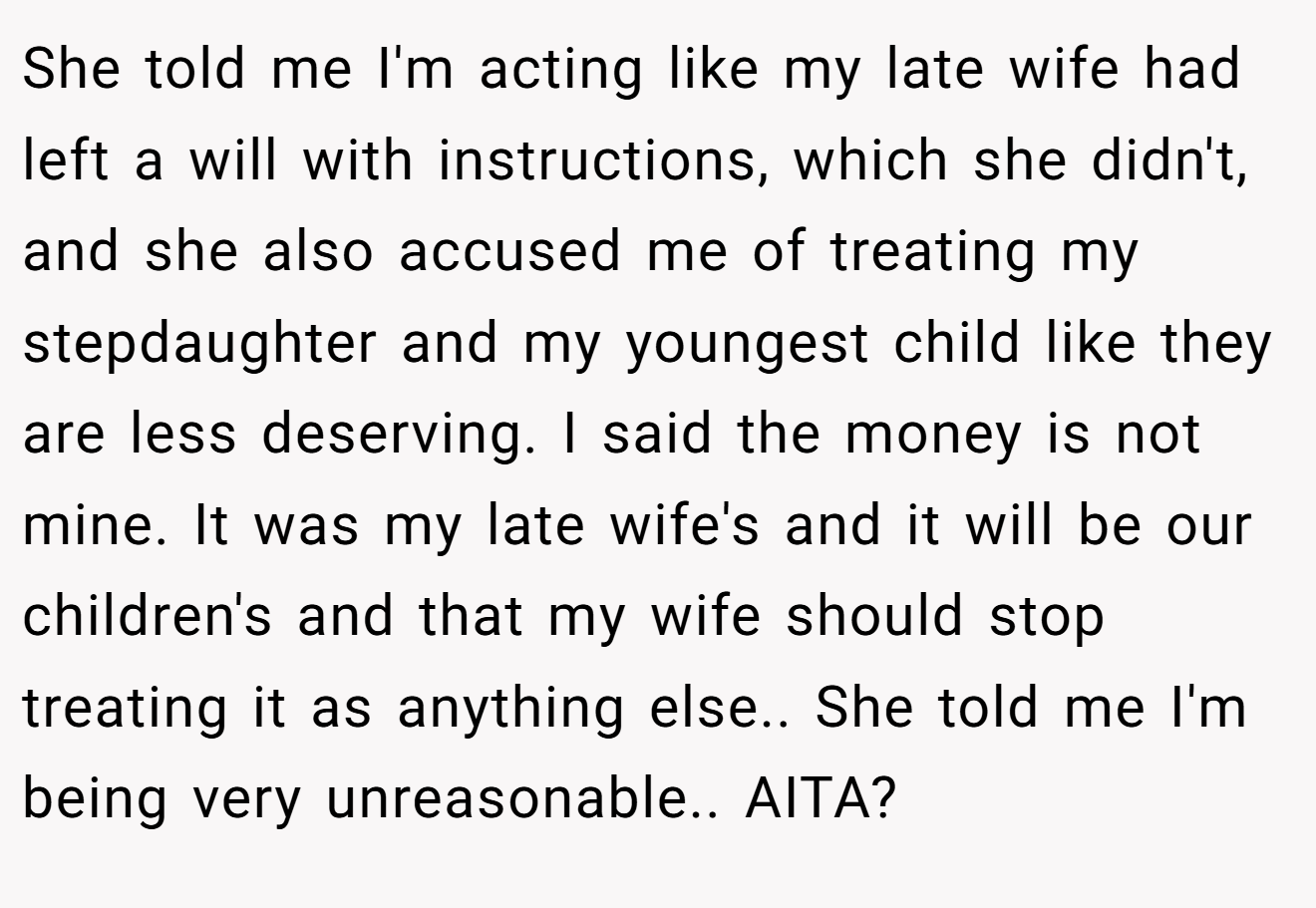 She told me I'm acting like my late wife had left a will with instructions, which she didn't, and she also accused me of treating my stepdaughter and my youngest child like they are less deserving. I said the money is not mine. It was my late wife's and it will be our children's and that my wife should stop treating it as anything else.. She told me I'm being very unreasonable.. AITA?