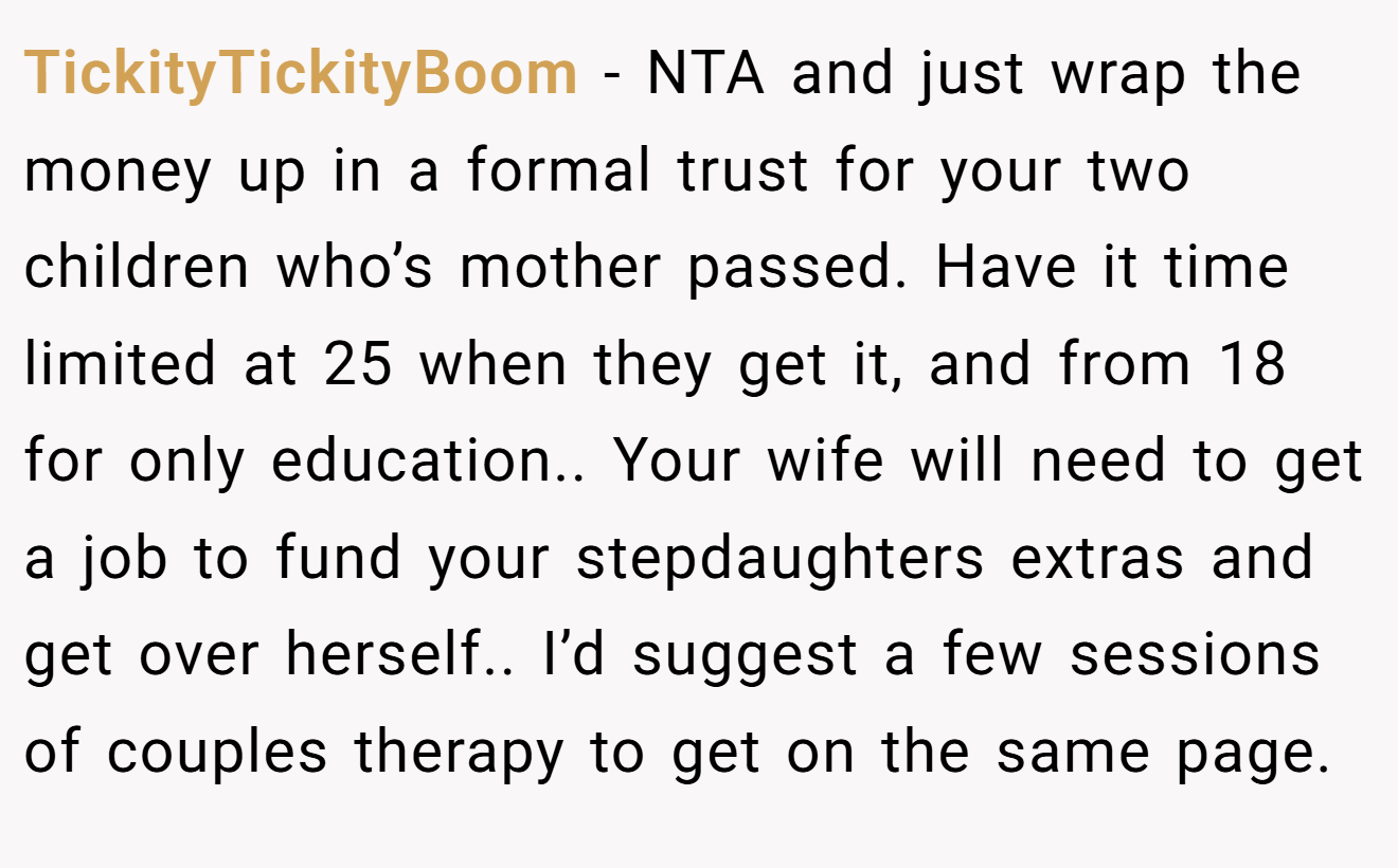 TickityTickityBoom - NTA and just wrap the money up in a formal trust for your two children who’s mother passed. Have it time limited at 25 when they get it, and from 18 for only education.. Your wife will need to get a job to fund your stepdaughters extras and get over herself.. I’d suggest a few sessions of couples therapy to get on the same page.