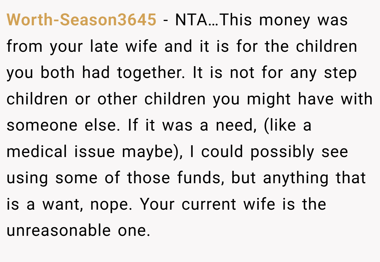 Worth-Season3645 - NTA…This money was from your late wife and it is for the children you both had together. It is not for any step children or other children you might have with someone else. If it was a need, (like a medical issue maybe), I could possibly see using some of those funds, but anything that is a want, nope. Your current wife is the unreasonable one.