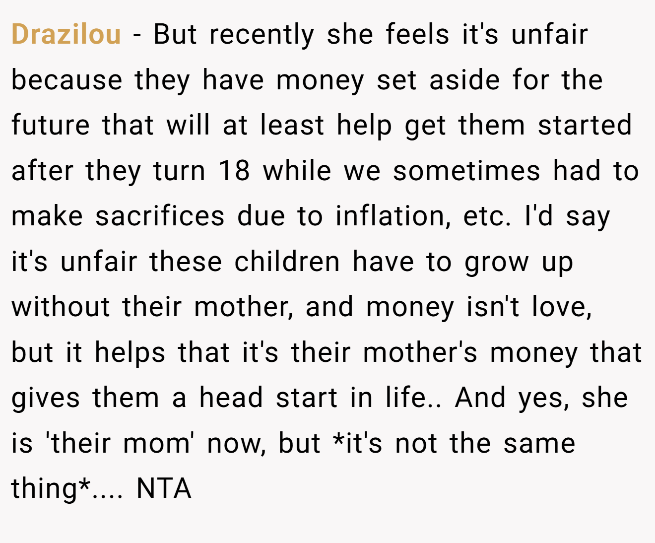 Drazilou - But recently she feels it's unfair because they have money set aside for the future that will at least help get them started after they turn 18 while we sometimes had to make sacrifices due to inflation, etc. I'd say it's unfair these children have to grow up without their mother, and money isn't love, but it helps that it's their mother's money that gives them a head start in life.. And yes, she is 'their mom' now, but *it's not the same thing*.... NTA