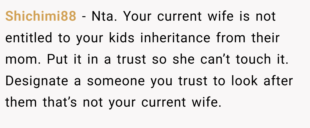 Shichimi88 - Nta. Your current wife is not entitled to your kids inheritance from their mom. Put it in a trust so she can’t touch it. Designate a someone you trust to look after them that’s not your current wife.