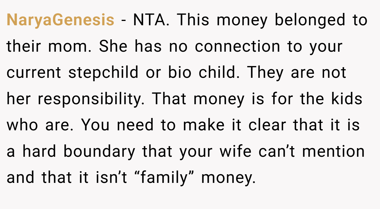 NaryaGenesis - NTA. This money belonged to their mom. She has no connection to your current stepchild or bio child. They are not her responsibility. That money is for the kids who are. You need to make it clear that it is a hard boundary that your wife can’t mention and that it isn’t “family” money.
