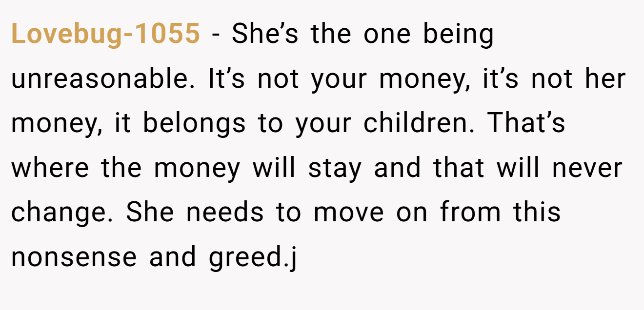 Lovebug-1055 - She’s the one being unreasonable. It’s not your money, it’s not her money, it belongs to your children. That’s where the money will stay and that will never change. She needs to move on from this nonsense and greed.j