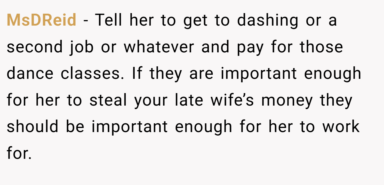 MsDReid - Tell her to get to dashing or a second job or whatever and pay for those dance classes. If they are important enough for her to steal your late wife’s money they should be important enough for her to work for.