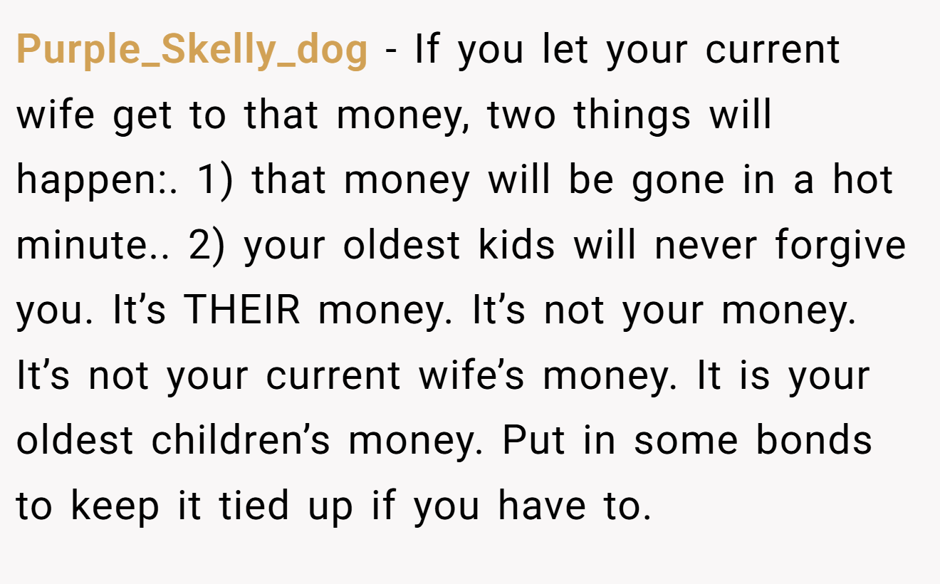 Purple_Skelly_dog - If you let your current wife get to that money, two things will happen:. 1) that money will be gone in a hot minute.. 2) your oldest kids will never forgive you. It’s THEIR money. It’s not your money. It’s not your current wife’s money. It is your oldest children’s money. Put in some bonds to keep it tied up if you have to.