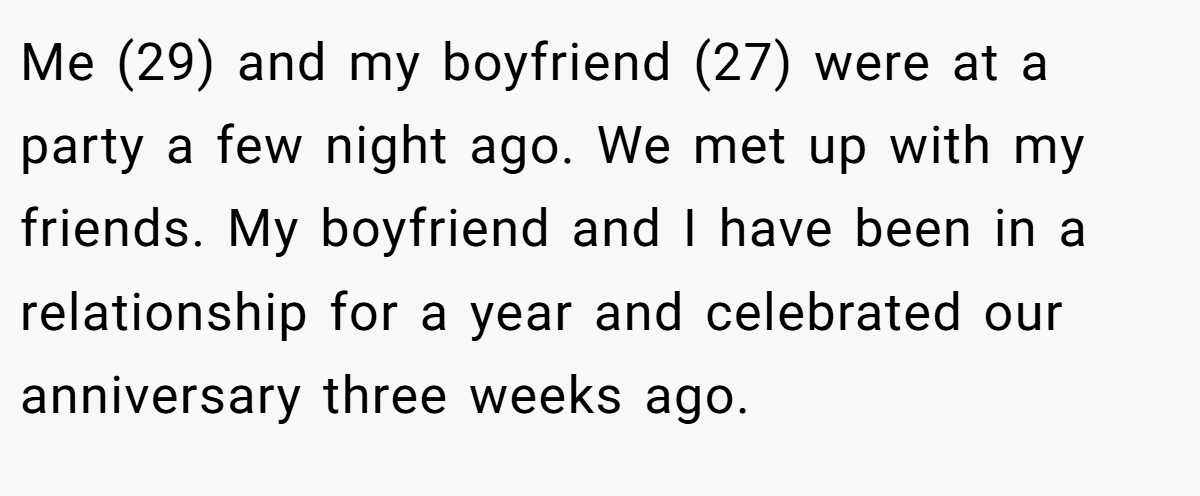 Me (29) and my boyfriend (27) were at a party a few night ago. We met up with my friends. My boyfriend and I have been in a relationship for a year and celebrated our anniversary three weeks ago.