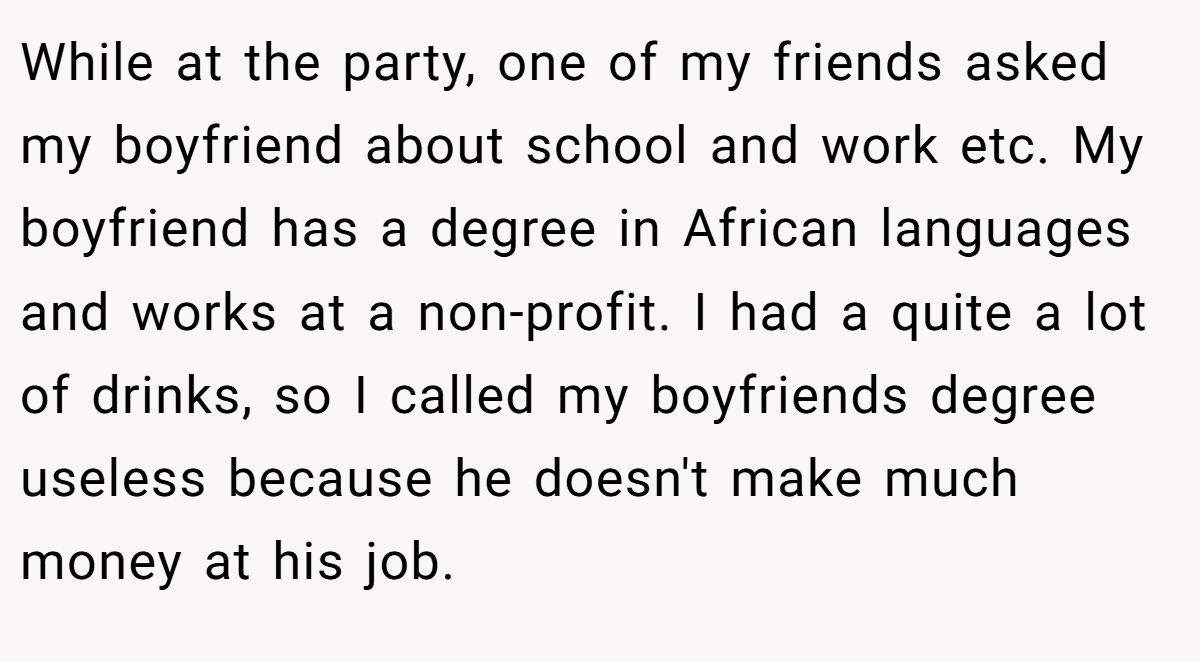 While at the party, one of my friends asked my boyfriend about school and work etc. My boyfriend has a degree in African languages and works at a non-profit. I had a quite a lot of drinks, so I called my boyfriends degree useless because he doesn't make much money at his job.