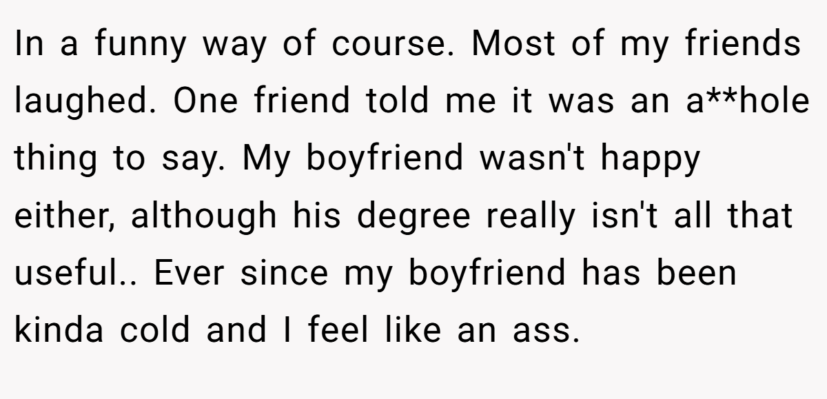In a funny way of course. Most of my friends laughed. One friend told me it was an a**hole thing to say. My boyfriend wasn't happy either, although his degree really isn't all that useful.. Ever since my boyfriend has been kinda cold and I feel like an ass.