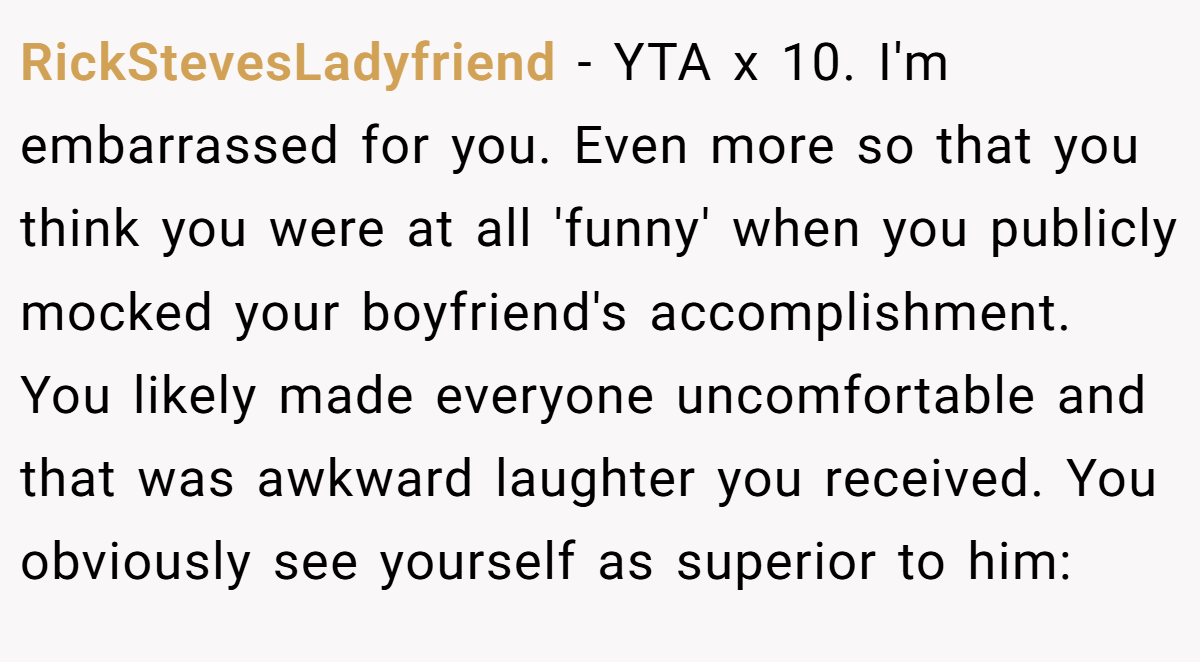 RickStevesLadyfriend − YTA x 10. I'm embarrassed for you. Even more so that you think you were at all 'funny' when you publicly mocked your boyfriend's accomplishment. You likely made everyone uncomfortable and that was awkward laughter you received. You obviously see yourself as superior to him: