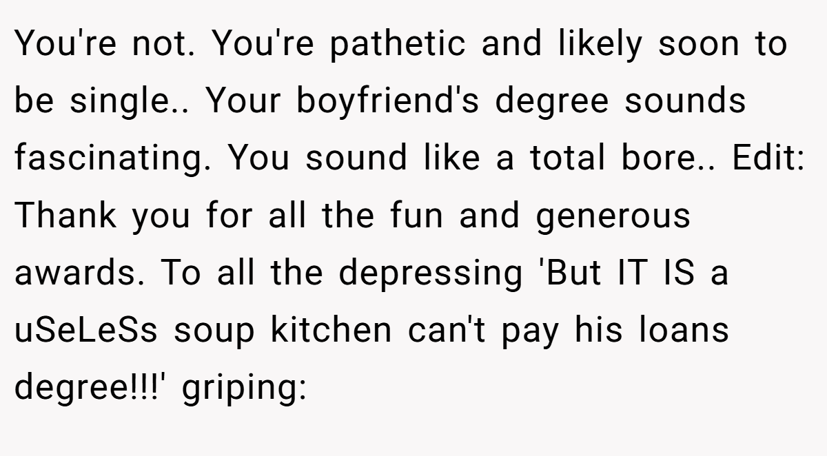 You're not. You're pathetic and likely soon to be single.. Your boyfriend's degree sounds fascinating. You sound like a total bore.. Edit: Thank you for all the fun and generous awards. To all the depressing 'But IT IS a uSeLeSs soup kitchen can't pay his loans degree!!!' griping: