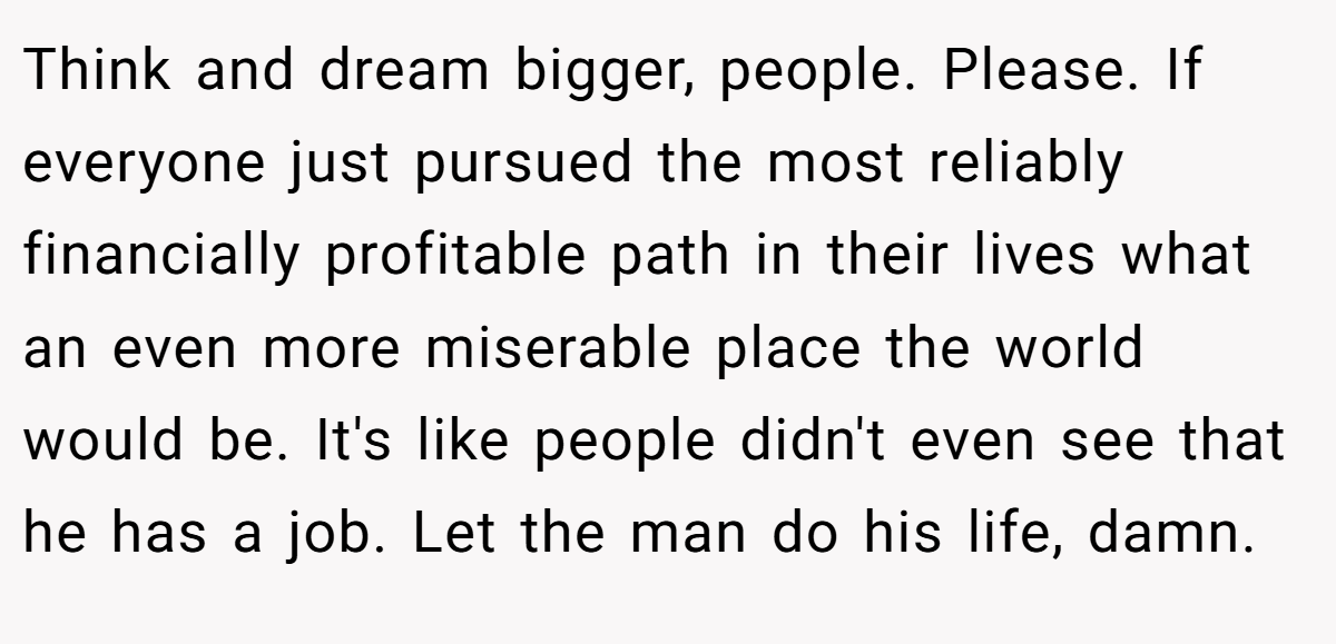 Think and dream bigger, people. Please. If everyone just pursued the most reliably financially profitable path in their lives what an even more miserable place the world would be. It's like people didn't even see that he has a job. Let the man do his life, damn.