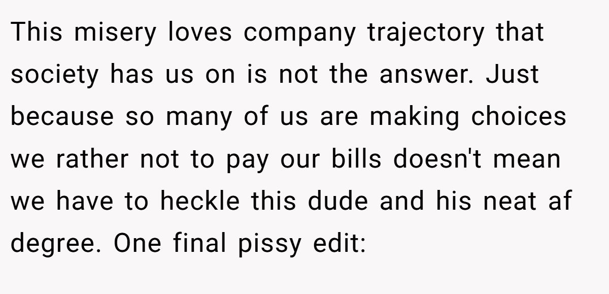 This misery loves company trajectory that society has us on is not the answer. Just because so many of us are making choices we rather not to pay our bills doesn't mean we have to heckle this dude and his neat af degree. One final pissy edit: