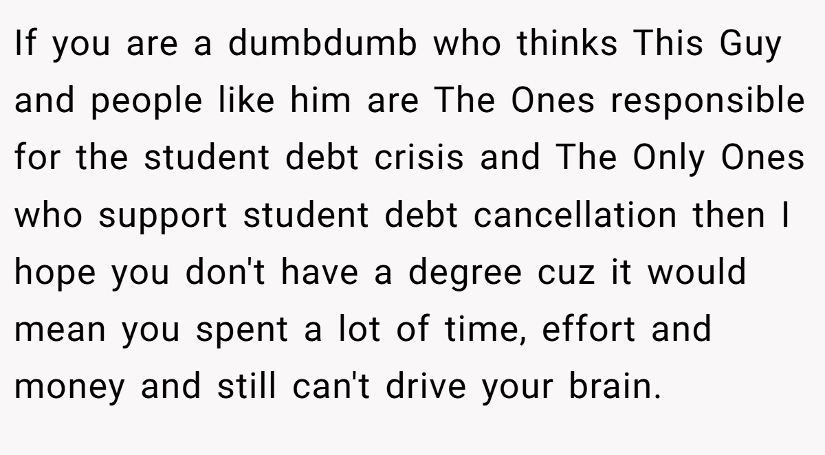 If you are a dumbdumb who thinks This Guy and people like him are The Ones responsible for the student debt crisis and The Only Ones who support student debt cancellation then I hope you don't have a degree cuz it would mean you spent a lot of time, effort and money and still can't drive your brain.