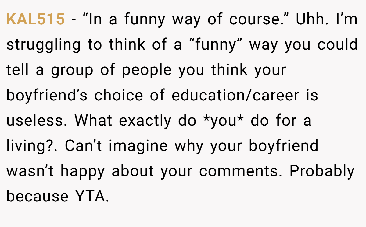 KAL515 − “In a funny way of course.” Uhh. I’m struggling to think of a “funny” way you could tell a group of people you think your boyfriend’s choice of education/career is useless. What exactly do *you* do for a living?. Can’t imagine why your boyfriend wasn’t happy about your comments. Probably because YTA.