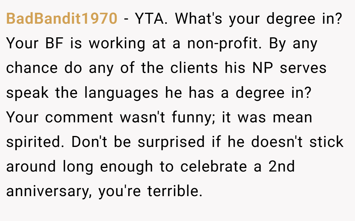 BadBandit1970 − YTA. What's your degree in? Your BF is working at a non-profit. By any chance do any of the clients his NP serves speak the languages he has a degree in? Your comment wasn't funny; it was mean spirited. Don't be surprised if he doesn't stick around long enough to celebrate a 2nd anniversary, you're terrible.