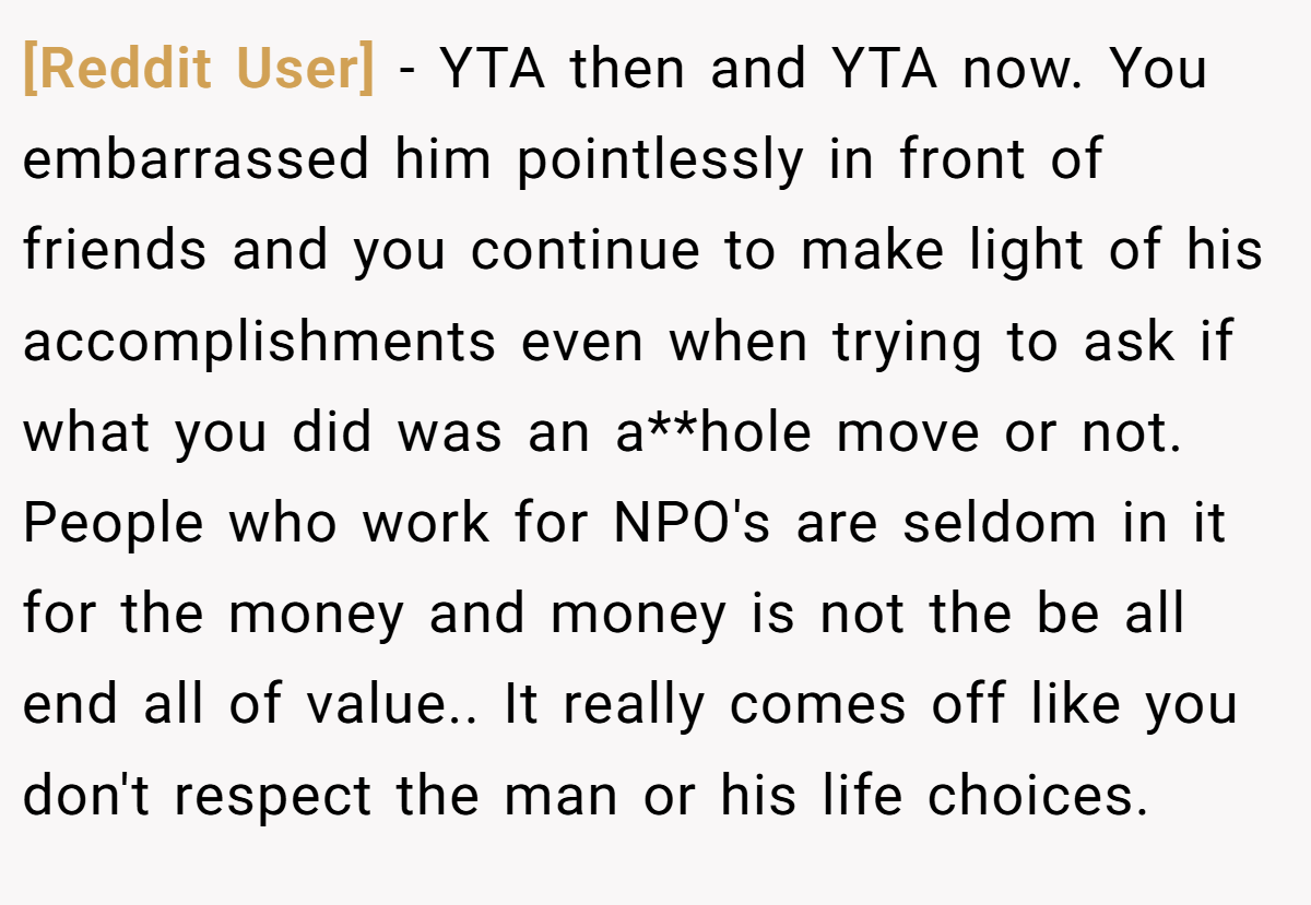 [Reddit User] − YTA then and YTA now. You embarrassed him pointlessly in front of friends and you continue to make light of his accomplishments even when trying to ask if what you did was an a**hole move or not. People who work for NPO's are seldom in it for the money and money is not the be all end all of value.. It really comes off like you don't respect the man or his life choices.