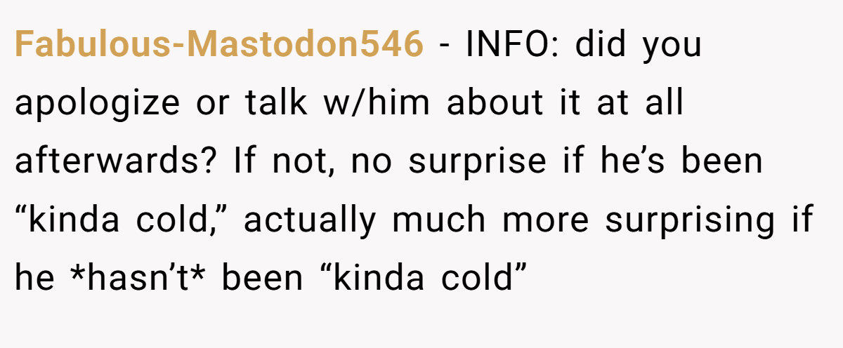 Fabulous-Mastodon546 − INFO: did you apologize or talk w/him about it at all afterwards? If not, no surprise if he’s been “kinda cold,” actually much more surprising if he *hasn’t* been “kinda cold”