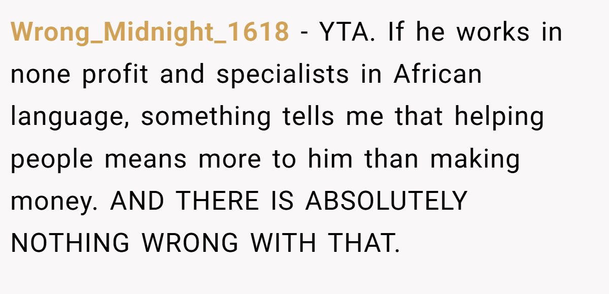 Wrong_Midnight_1618 − YTA. If he works in none profit and specialists in African language, something tells me that helping people means more to him than making money. AND THERE IS ABSOLUTELY NOTHING WRONG WITH THAT.