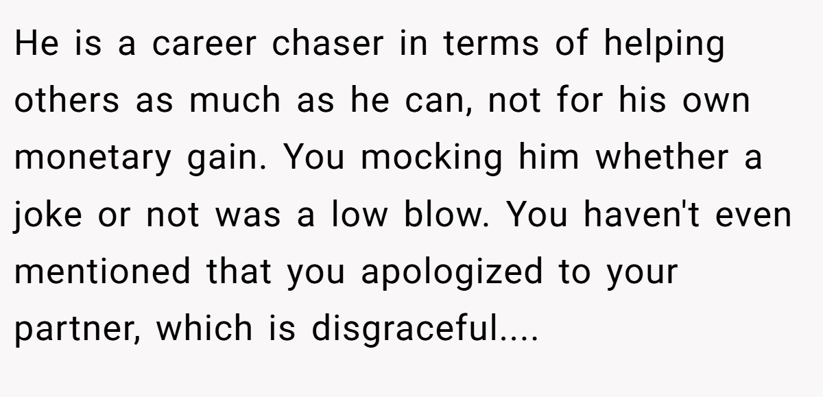 He is a career chaser in terms of helping others as much as he can, not for his own monetary gain. You mocking him whether a joke or not was a low blow. You haven't even mentioned that you apologized to your partner, which is disgraceful....