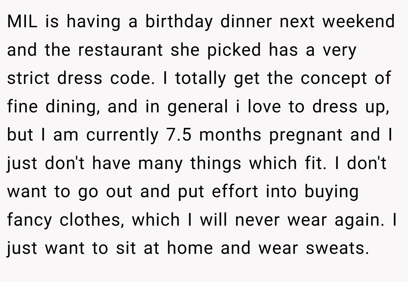 MIL is having a birthday dinner next weekend and the restaurant she picked has a very strict dress code. I totally get the concept of fine dining, and in general i love to dress up, but I am currently 7.5 months pregnant and I just don't have many things which fit. I don't want to go out and put effort into buying fancy clothes, which I will never wear again. I just want to sit at home and wear sweats.