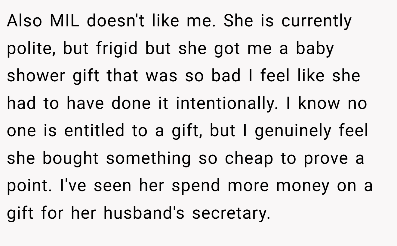 Also MIL doesn't like me. She is currently polite, but frigid but she got me a baby shower gift that was so bad I feel like she had to have done it intentionally. I know no one is entitled to a gift, but I genuinely feel she bought something so cheap to prove a point. I've seen her spend more money on a gift for her husband's secretary.