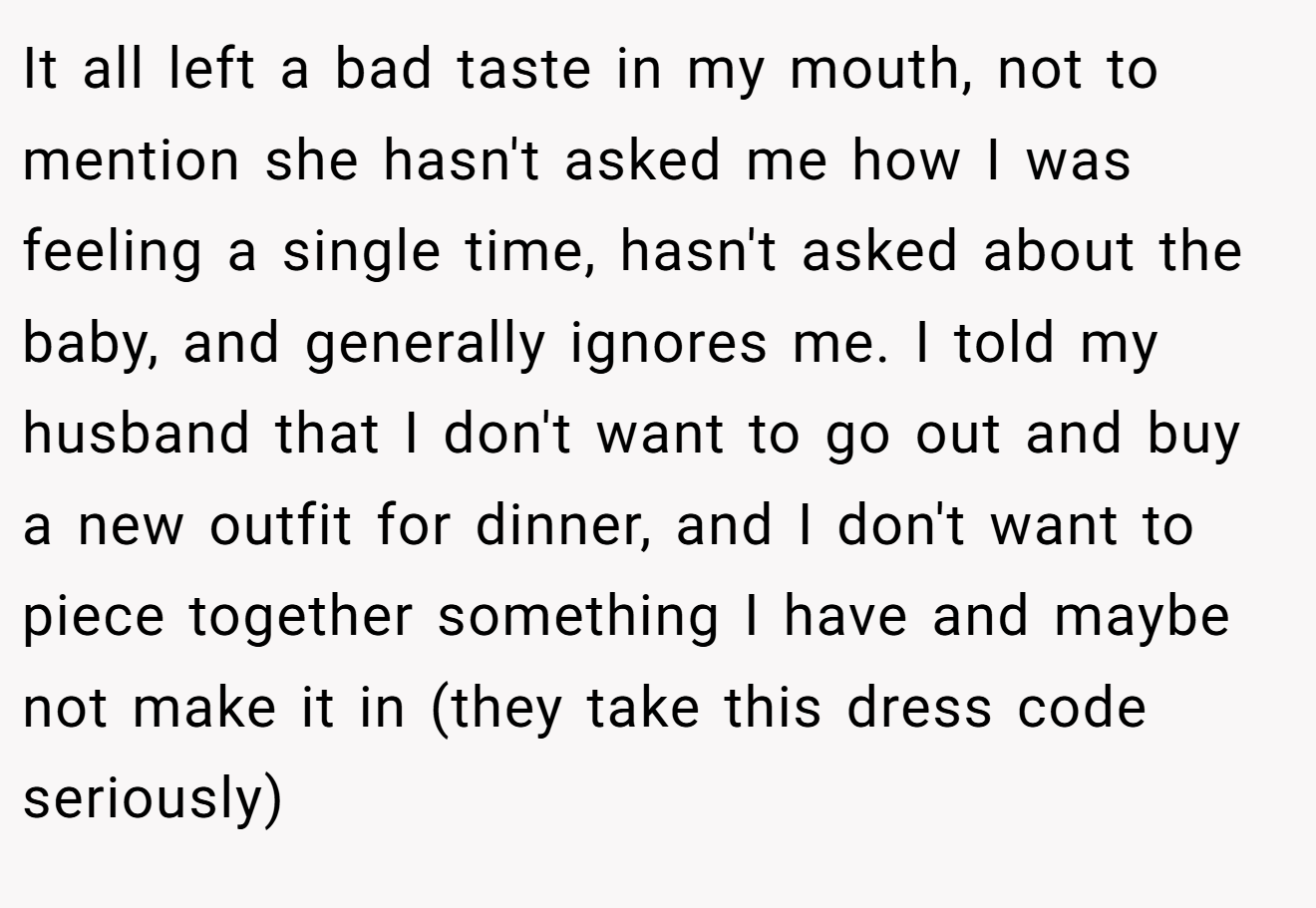 It all left a bad taste in my mouth, not to mention she hasn't asked me how I was feeling a single time, hasn't asked about the baby, and generally ignores me. I told my husband that I don't want to go out and buy a new outfit for dinner, and I don't want to piece together something I have and maybe not make it in (they take this dress code seriously)