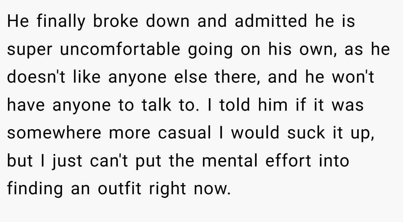 He finally broke down and admitted he is super uncomfortable going on his own, as he doesn't like anyone else there, and he won't have anyone to talk to. I told him if it was somewhere more casual I would suck it up, but I just can't put the mental effort into finding an outfit right now.
