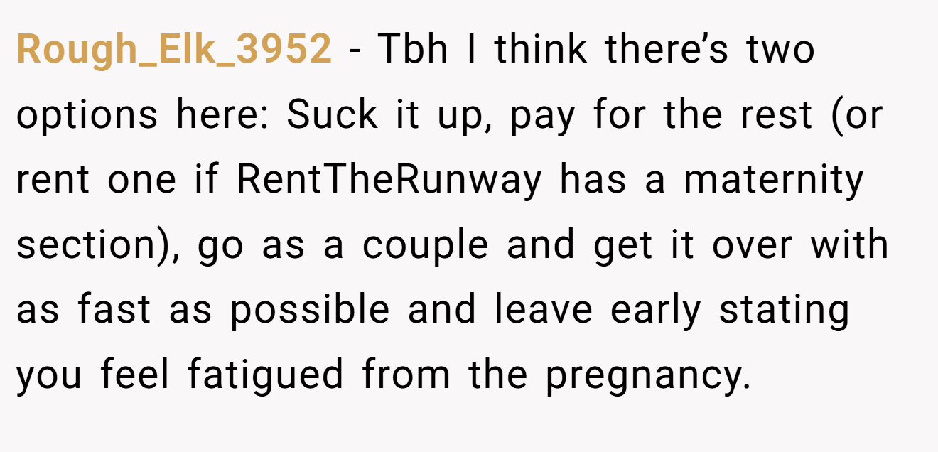 Rough_Elk_3952 - Tbh I think there’s two options here: Suck it up, pay for the rest (or rent one if RentTheRunway has a maternity section), go as a couple and get it over with as fast as possible and leave early stating you feel fatigued from the pregnancy.