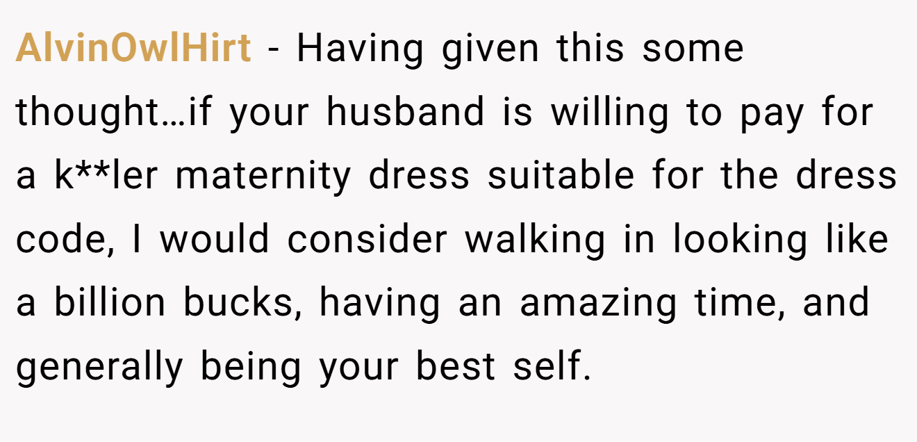 AlvinOwlHirt - Having given this some thought…if your husband is willing to pay for a k**ler maternity dress suitable for the dress code, I would consider walking in looking like a billion bucks, having an amazing time, and generally being your best self.