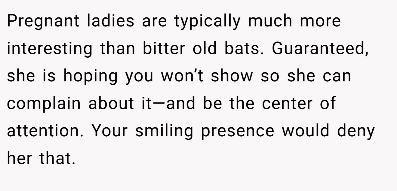 Pregnant ladies are typically much more interesting than bitter old bats. Guaranteed, she is hoping you won’t show so she can complain about it—and be the center of attention. Your smiling presence would deny her that.