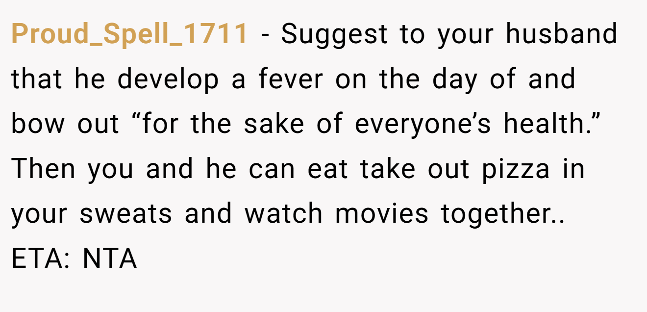 Proud_Spell_1711 - Suggest to your husband that he develop a fever on the day of and bow out “for the sake of everyone’s health.” Then you and he can eat take out pizza in your sweats and watch movies together.. ETA: NTA