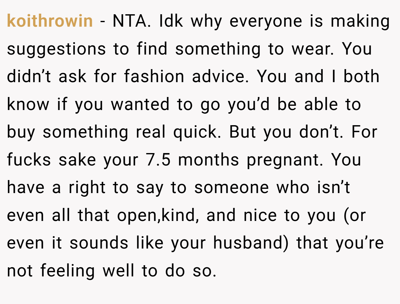 koithrowin - NTA. Idk why everyone is making suggestions to find something to wear. You didn’t ask for fashion advice. You and I both know if you wanted to go you’d be able to buy something real quick. But you don’t. For fucks sake your 7.5 months pregnant. You have a right to say to someone who isn’t even all that open,kind, and nice to you (or even it sounds like your husband) that you’re not feeling well to do so.