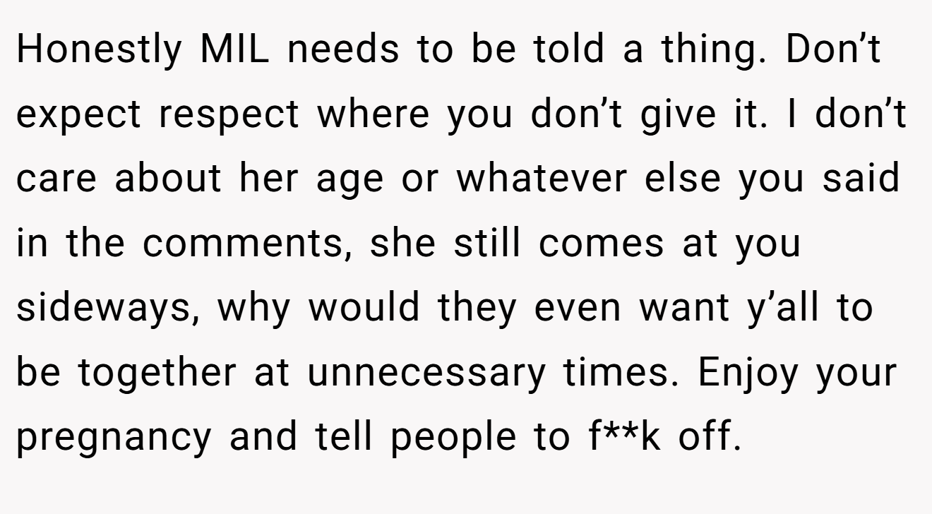 Honestly MIL needs to be told a thing. Don’t expect respect where you don’t give it. I don’t care about her age or whatever else you said in the comments, she still comes at you sideways, why would they even want y’all to be together at unnecessary times. Enjoy your pregnancy and tell people to f**k off.