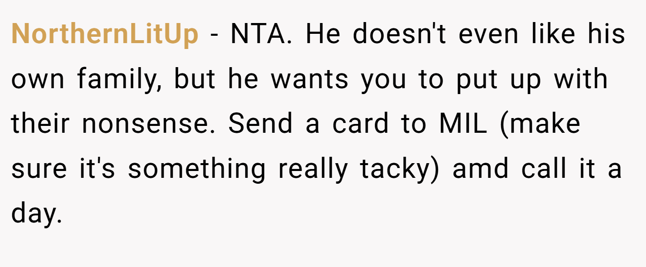 NorthernLitUp - NTA. He doesn't even like his own family, but he wants you to put up with their nonsense. Send a card to MIL (make sure it's something really tacky) amd call it a day.