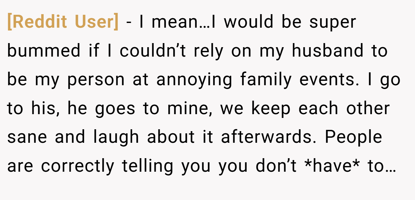 [Reddit User] - I mean…I would be super bummed if I couldn’t rely on my husband to be my person at annoying family events. I go to his, he goes to mine, we keep each other sane and laugh about it afterwards. People are correctly telling you you don’t *have* to…