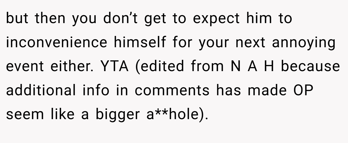 but then you don’t get to expect him to inconvenience himself for your next annoying event either. YTA (edited from N A H because additional info in comments has made OP seem like a bigger a**hole).