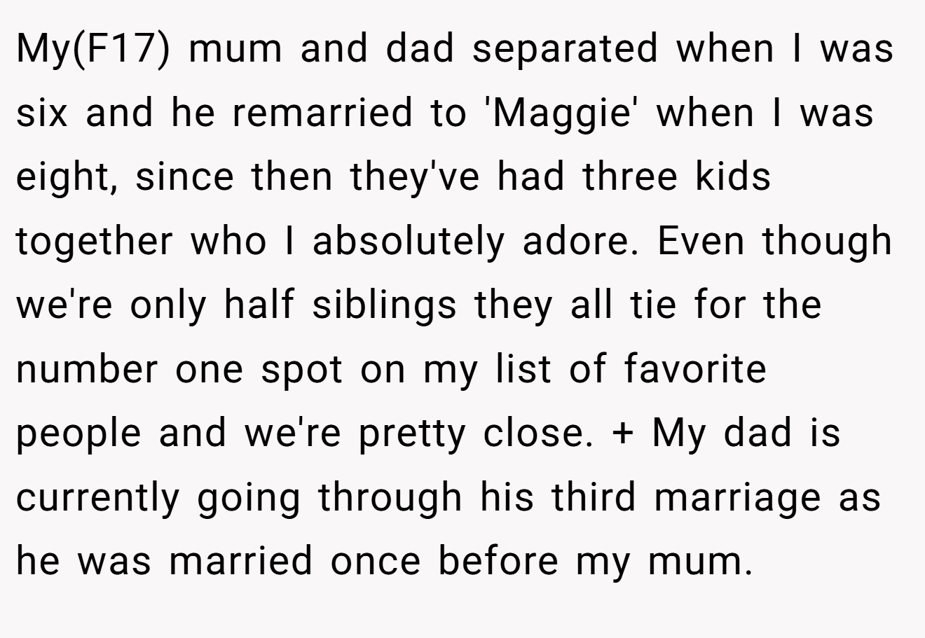 My(F17) mum and dad separated when I was six and he remarried to 'Maggie' when I was eight, since then they've had three kids together who I absolutely adore. Even though we're only half siblings they all tie for the number one spot on my list of favorite people and we're pretty close. + My dad is currently going through his third marriage as he was married once before my mum.