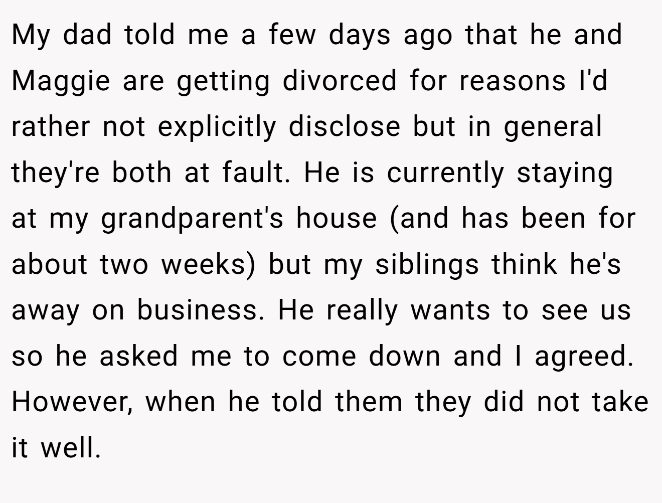 My dad told me a few days ago that he and Maggie are getting divorced for reasons I'd rather not explicitly disclose but in general they're both at fault. He is currently staying at my grandparent's house (and has been for about two weeks) but my siblings think he's away on business. He really wants to see us so he asked me to come down and I agreed. However, when he told them they did not take it well.