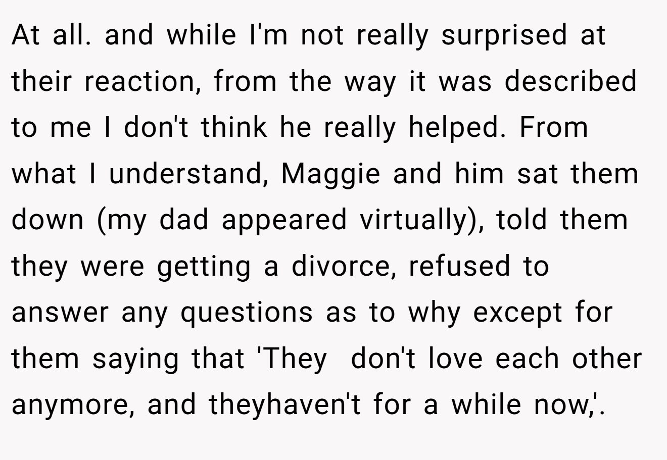 At all. and while I'm not really surprised at their reaction, from the way it was described to me I don't think he really helped. From what I understand, Maggie and him sat them down (my dad appeared virtually), told them they were getting a divorce, refused to answer any questions as to why except for them saying that 'They  don't love each other anymore, and theyhaven't for a while now,'.