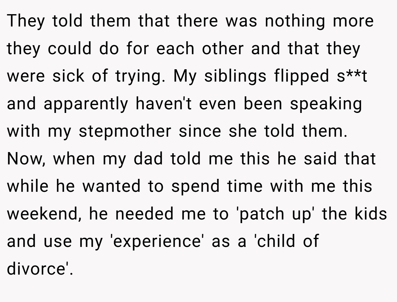 They told them that there was nothing more they could do for each other and that they were sick of trying. My siblings flipped s**t and apparently haven't even been speaking with my stepmother since she told them. Now, when my dad told me this he said that while he wanted to spend time with me this weekend, he needed me to 'patch up' the kids and use my 'experience' as a 'child of divorce'.