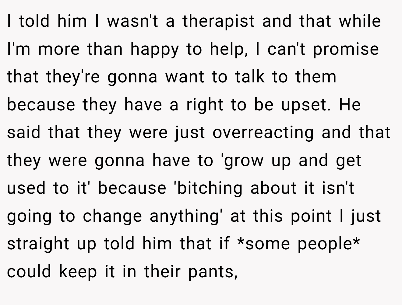 I told him I wasn't a therapist and that while I'm more than happy to help, I can't promise that they're gonna want to talk to them because they have a right to be upset. He said that they were just overreacting and that they were gonna have to 'grow up and get used to it' because 'bitching about it isn't going to change anything' at this point I just straight up told him that if *some people* could keep it in their pants,