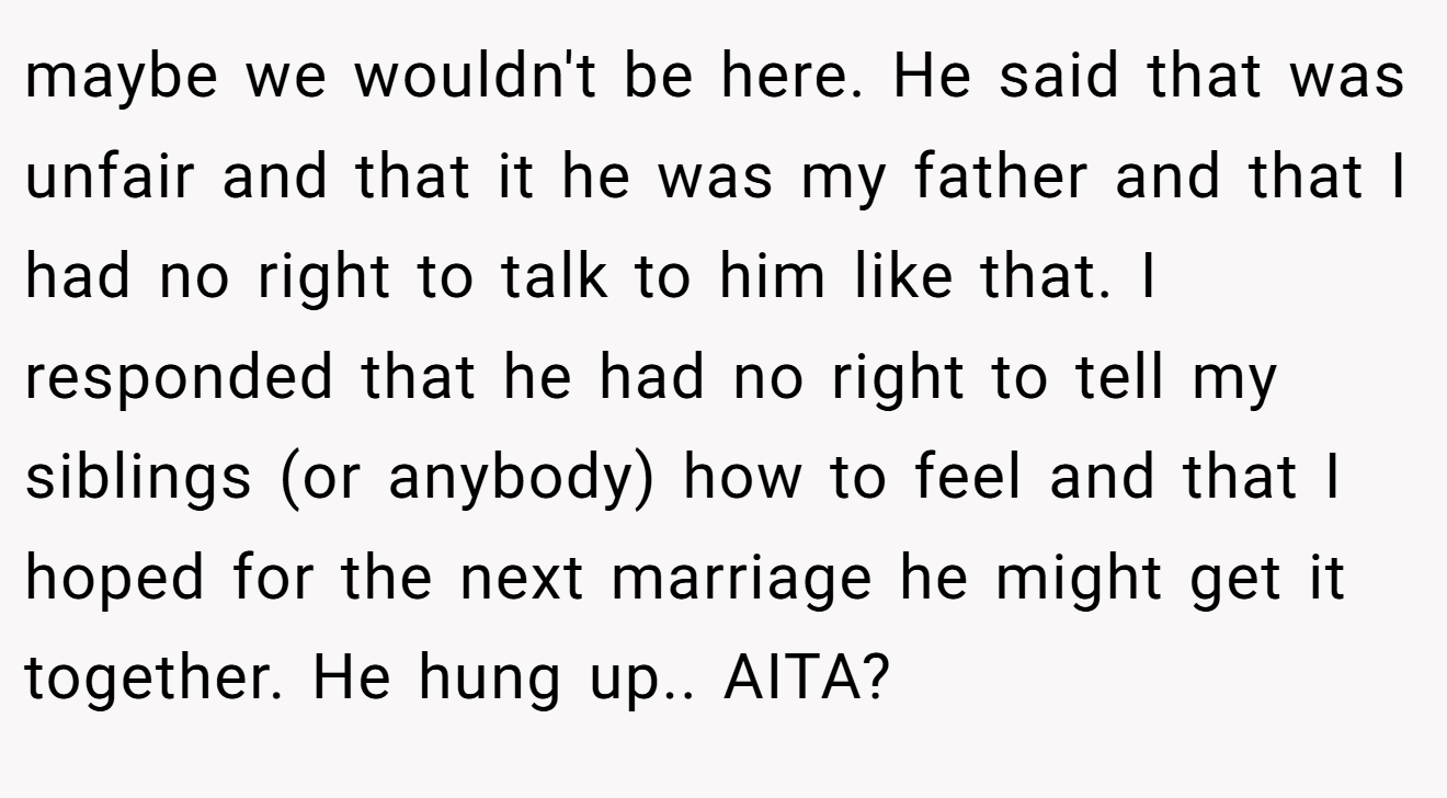 maybe we wouldn't be here. He said that was unfair and that it he was my father and that I had no right to talk to him like that. I responded that he had no right to tell my siblings (or anybody) how to feel and that I hoped for the next marriage he might get it together. He hung up.. AITA?