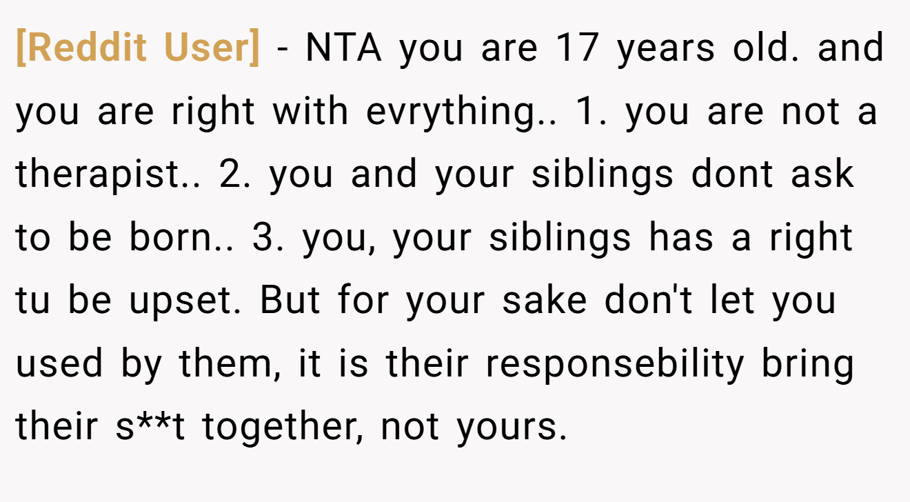 [Reddit User] - NTA you are 17 years old. and you are right with evrything.. 1. you are not a therapist.. 2. you and your siblings dont ask to be born.. 3. you, your siblings has a right tu be upset. But for your sake don't let you used by them, it is their responsebility bring their s**t together, not yours.