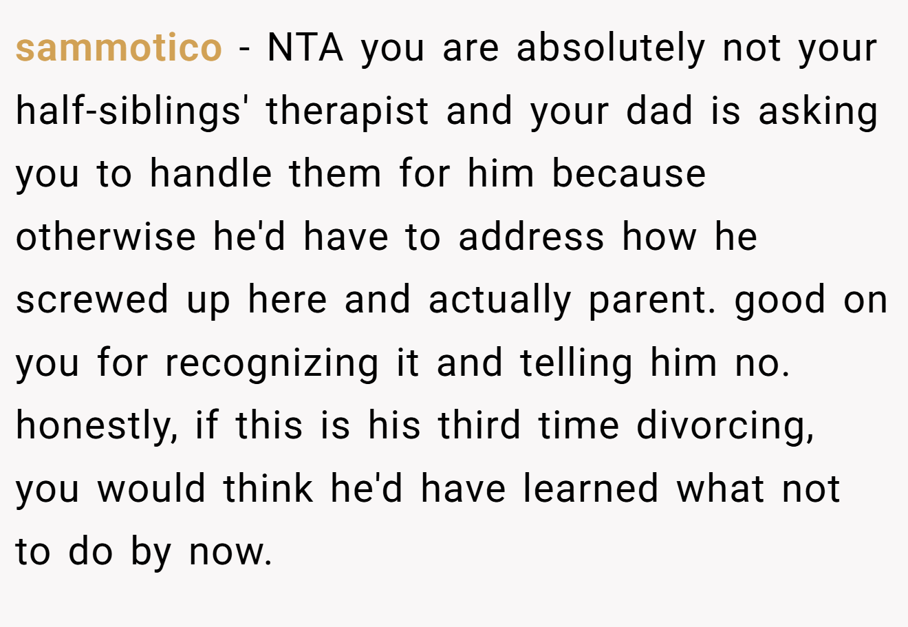 sammotico - NTA you are absolutely not your half-siblings' therapist and your dad is asking you to handle them for him because otherwise he'd have to address how he screwed up here and actually parent. good on you for recognizing it and telling him no. honestly, if this is his third time divorcing, you would think he'd have learned what not to do by now.