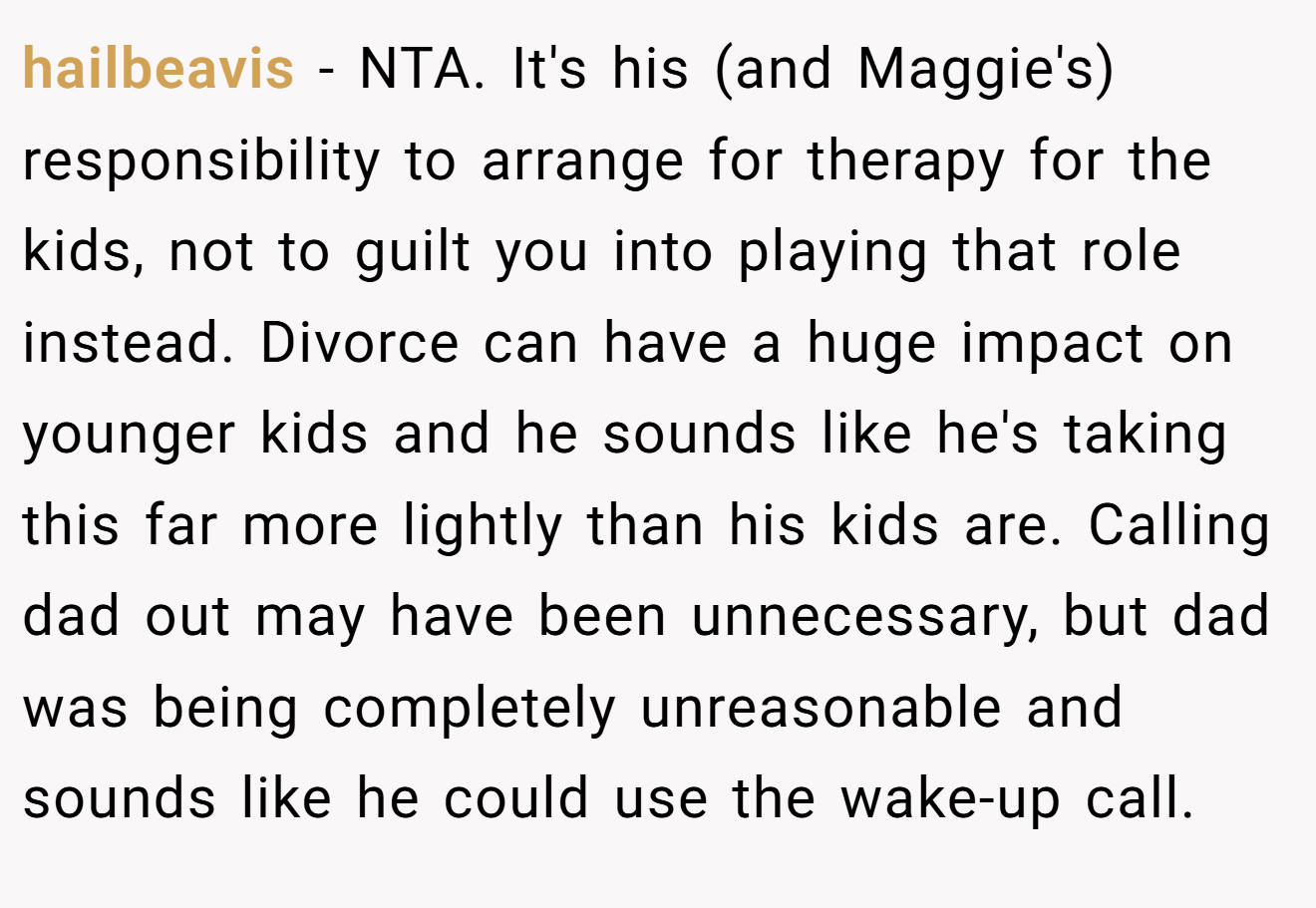 hailbeavis - NTA. It's his (and Maggie's) responsibility to arrange for therapy for the kids, not to guilt you into playing that role instead. Divorce can have a huge impact on younger kids and he sounds like he's taking this far more lightly than his kids are. Calling dad out may have been unnecessary, but dad was being completely unreasonable and sounds like he could use the wake-up call.