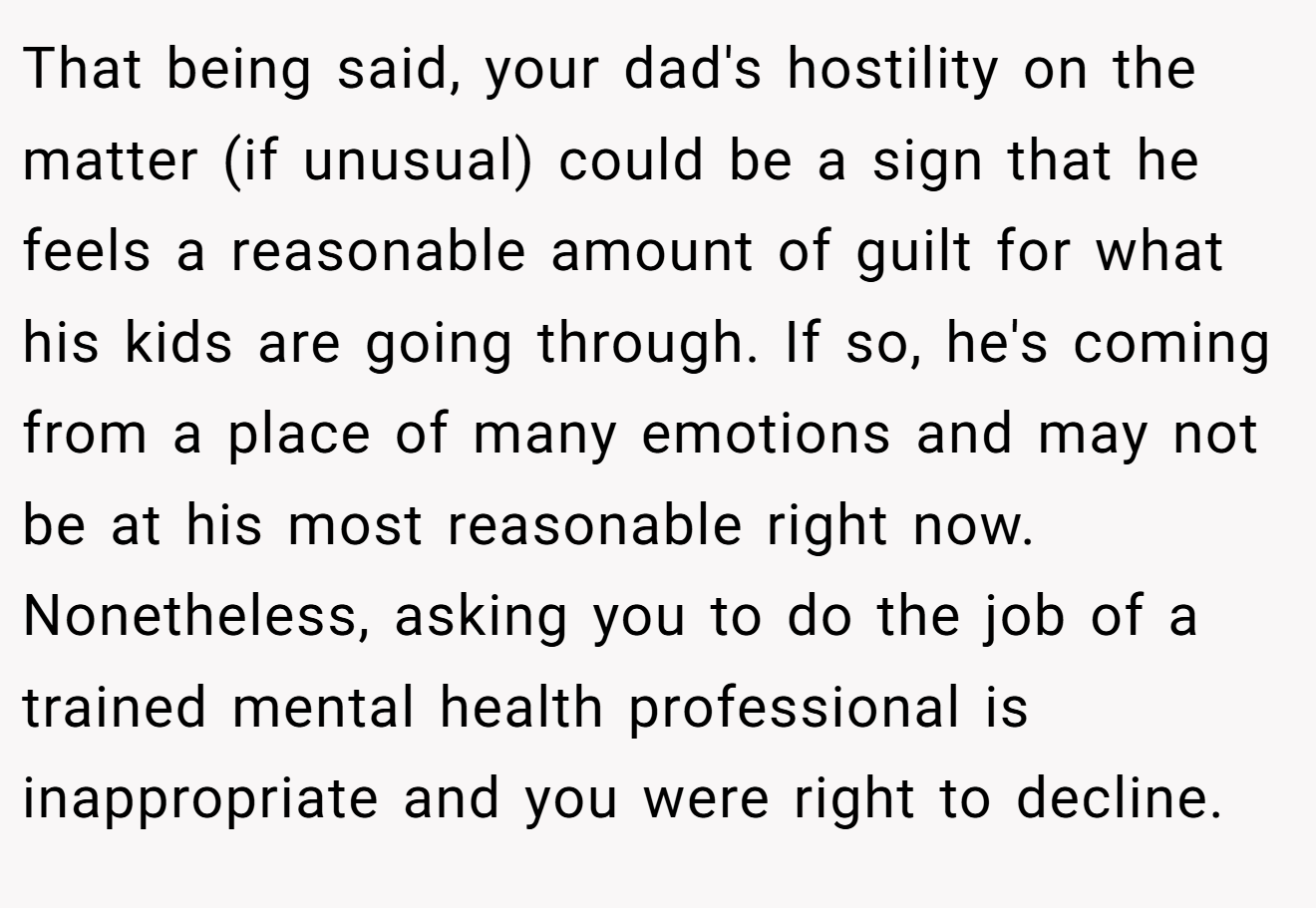 That being said, your dad's hostility on the matter (if unusual) could be a sign that he feels a reasonable amount of guilt for what his kids are going through. If so, he's coming from a place of many emotions and may not be at his most reasonable right now. Nonetheless, asking you to do the job of a trained mental health professional is inappropriate and you were right to decline.
